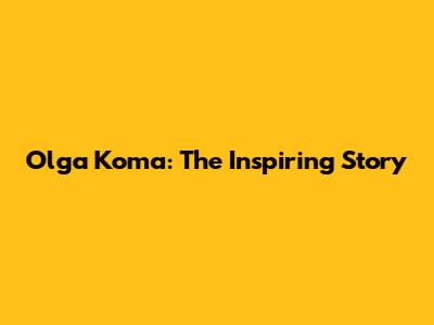 Olga Koma: The Inspiring Story
