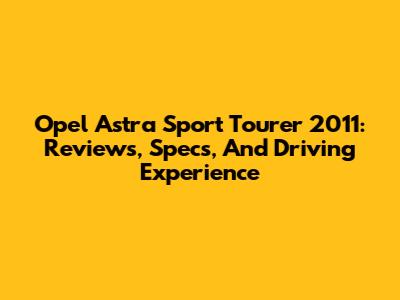 Opel Astra Sport Tourer 2011: Reviews, Specs, And Driving Experience