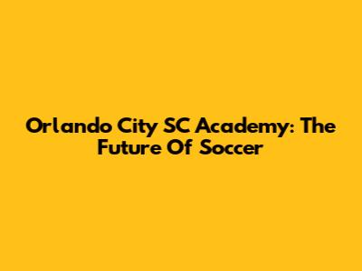 Orlando City SC Academy: The Future Of Soccer