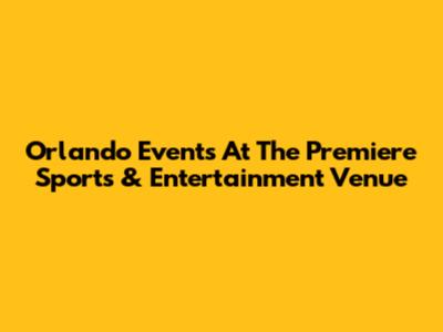 Orlando Events At The Premiere Sports & Entertainment Venue