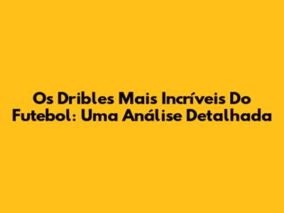 Os Dribles Mais Incríveis Do Futebol: Uma Análise Detalhada