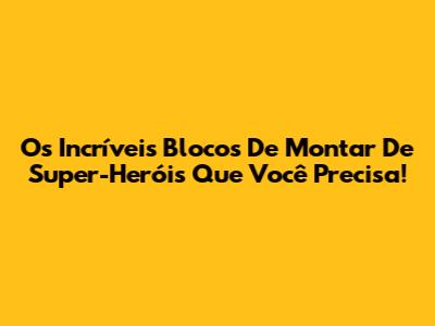 Os Incríveis Blocos De Montar De Super-Heróis Que Você Precisa!