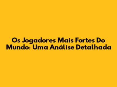 Os Jogadores Mais Fortes Do Mundo: Uma Análise Detalhada