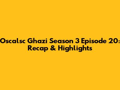 Oscalsc Ghazi Season 3 Episode 20: Recap & Highlights