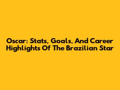 Oscar: Stats, Goals, And Career Highlights Of The Brazilian Star