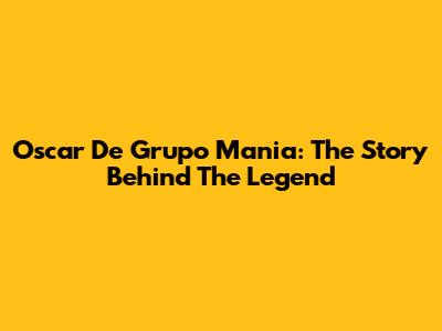 Oscar De Grupo Mania: The Story Behind The Legend