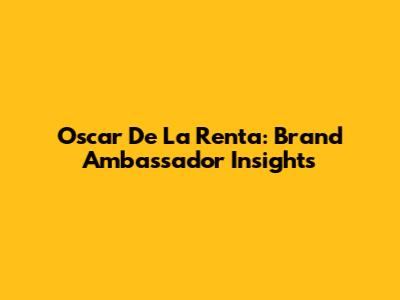 Oscar De La Renta: Brand Ambassador Insights