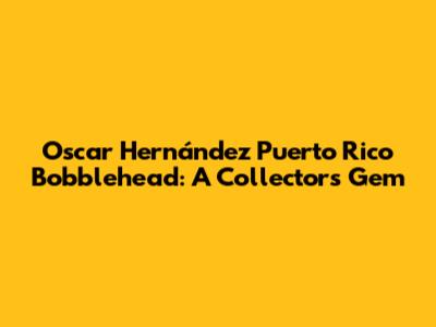 Oscar Hernández Puerto Rico Bobblehead: A Collector's Gem