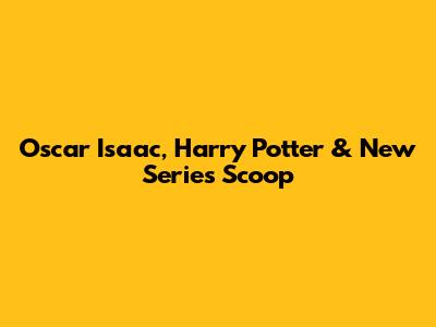Oscar Isaac, Harry Potter & New Series Scoop