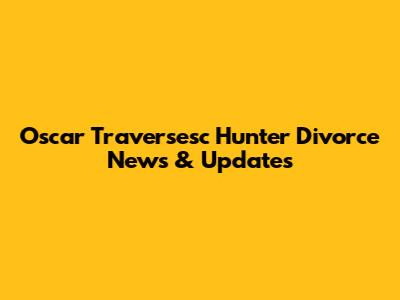 Oscar Traversesc Hunter Divorce News & Updates