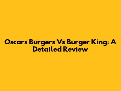 Oscars Burgers Vs Burger King: A Detailed Review