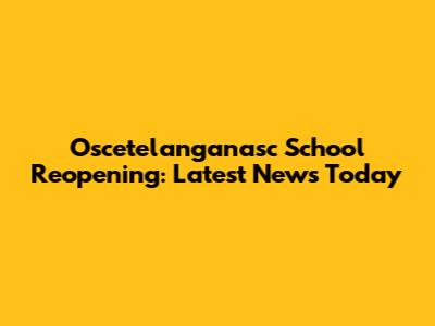 Oscetelanganasc School Reopening: Latest News Today