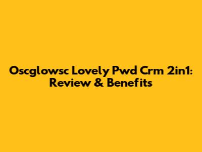 Oscglowsc Lovely Pwd Crm 2in1: Review & Benefits