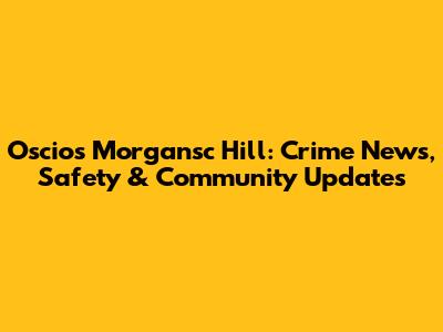 Oscios Morgansc Hill: Crime News, Safety & Community Updates