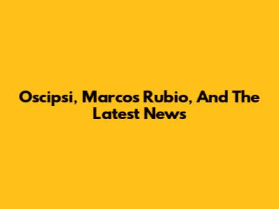 Oscipsi, Marcos Rubio, And The Latest News