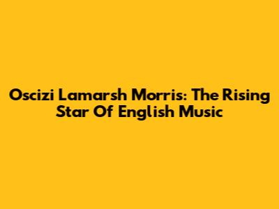 Oscizi Lamarsh Morris: The Rising Star Of English Music