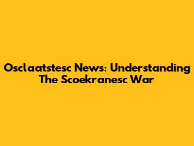 Osclaatstesc News: Understanding The Scoekranesc War