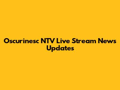 Oscurinesc NTV Live Stream News Updates
