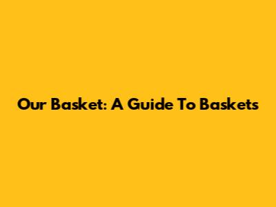 Our Basket: A Guide To Baskets