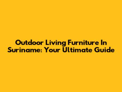 Outdoor Living Furniture In Suriname: Your Ultimate Guide