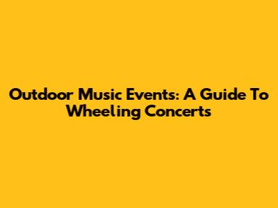 Outdoor Music Events: A Guide To Wheeling Concerts