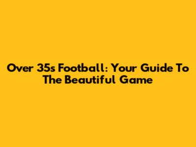 Over 35s Football: Your Guide To The Beautiful Game