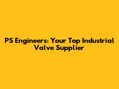 PS Engineers: Your Top Industrial Valve Supplier