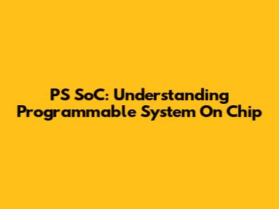PS SoC: Understanding Programmable System On Chip
