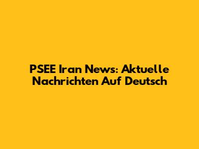 PSEE Iran News: Aktuelle Nachrichten Auf Deutsch