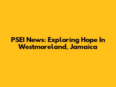 PSEI News: Exploring Hope In Westmoreland, Jamaica