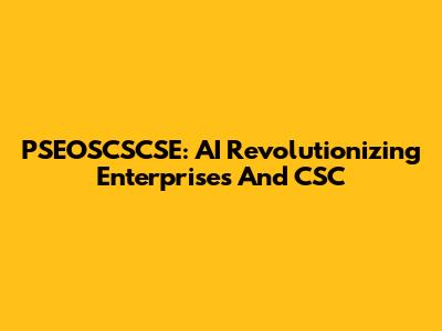 PSEOSCSCSE: AI Revolutionizing Enterprises And CSC