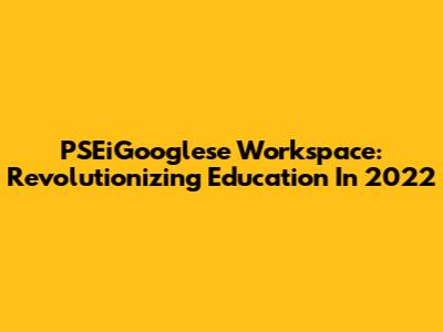 PSEiGooglese Workspace: Revolutionizing Education In 2022