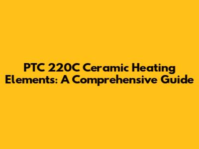 PTC 220C Ceramic Heating Elements: A Comprehensive Guide
