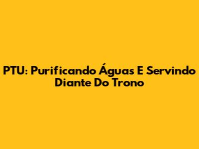 PTU: Purificando Águas E Servindo Diante Do Trono