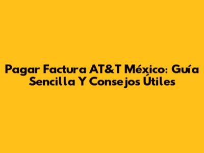 Pagar Factura AT&T México: Guía Sencilla Y Consejos Útiles