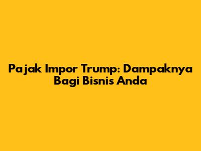 Pajak Impor Trump: Dampaknya Bagi Bisnis Anda