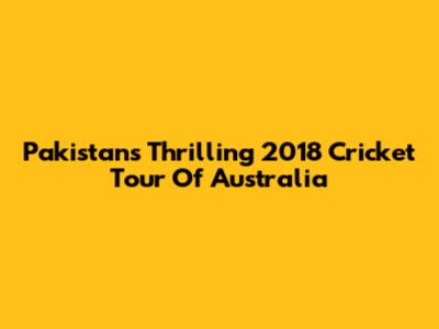 Pakistan's Thrilling 2018 Cricket Tour Of Australia