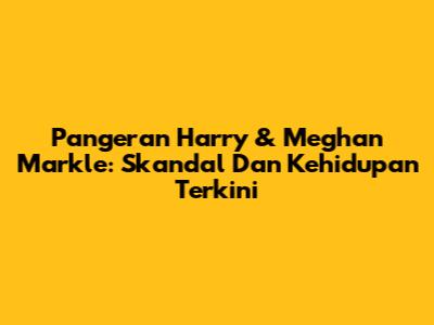 Pangeran Harry & Meghan Markle: Skandal Dan Kehidupan Terkini