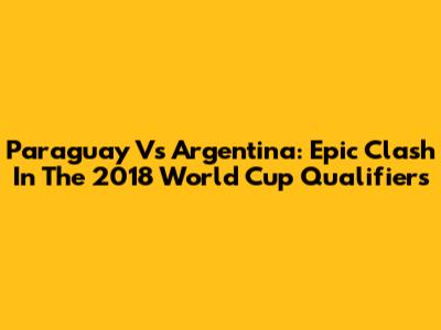 Paraguay Vs Argentina: Epic Clash In The 2018 World Cup Qualifiers