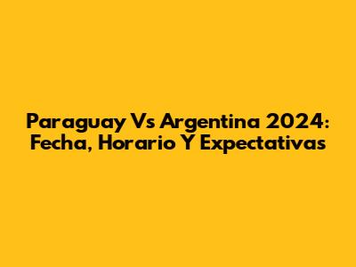 Paraguay Vs Argentina 2024: Fecha, Horario Y Expectativas