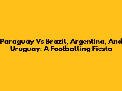 Paraguay Vs Brazil, Argentina, And Uruguay: A Footballing Fiesta