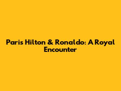 Paris Hilton & Ronaldo: A Royal Encounter