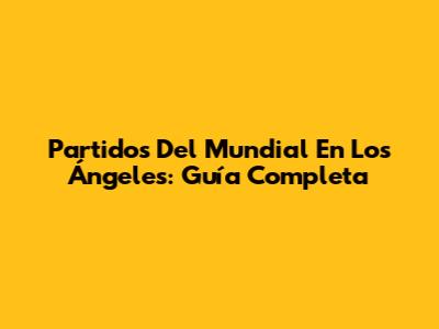 Partidos Del Mundial En Los Ángeles: Guía Completa