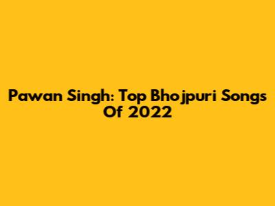 Pawan Singh: Top Bhojpuri Songs Of 2022