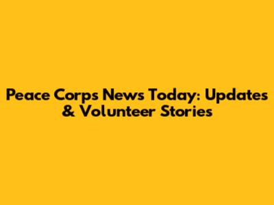 Peace Corps News Today: Updates & Volunteer Stories
