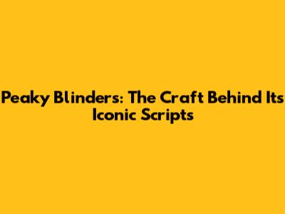 Peaky Blinders: The Craft Behind Its Iconic Scripts