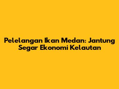 Pelelangan Ikan Medan: Jantung Segar Ekonomi Kelautan