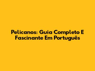 Pelicanos: Guia Completo E Fascinante Em Português