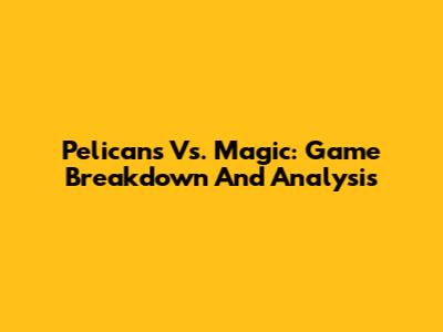 Pelicans Vs. Magic: Game Breakdown And Analysis