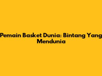 Pemain Basket Dunia: Bintang Yang Mendunia